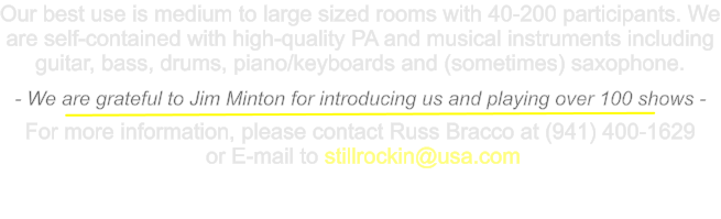 Our best use is medium to large sized rooms with 40-200 participants. We are self-contained with high-quality PA and musical instruments including guitar, bass, drums, piano/keyboards and (sometimes) saxophone.  - We are grateful to Jim Minton for introducing us and playing over 100 shows -  For more information, please contact Russ Bracco at (941) 400-1629  or E-mail to stillrockin@usa.com